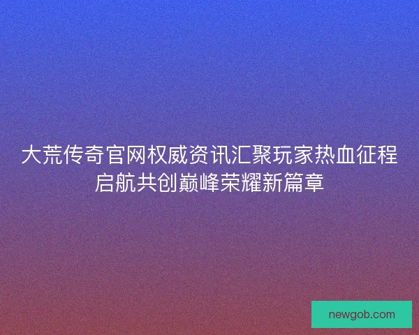 大荒传奇官网权威资讯汇聚玩家热血征程启航共创巅峰荣耀新篇章